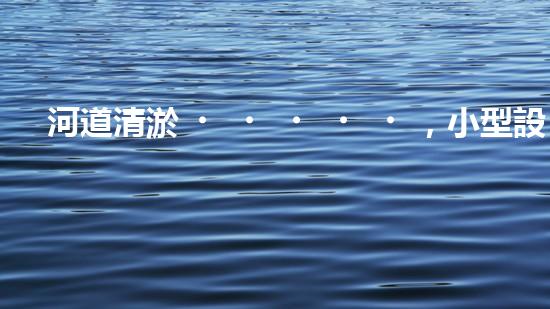 河道清淤，小型設(shè)備助力高效施工